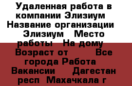 Удаленная работа в компании Элизиум › Название организации ­ Элизиум › Место работы ­ На дому › Возраст от ­ 16 - Все города Работа » Вакансии   . Дагестан респ.,Махачкала г.